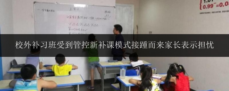 校外補(bǔ)習(xí)班受到管控新補(bǔ)課模式接踵而來家長表示擔(dān)憂