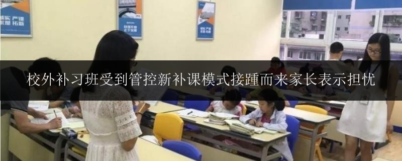 校外補習(xí)班受到管控新補課模式接踵而來家長表示擔(dān)憂